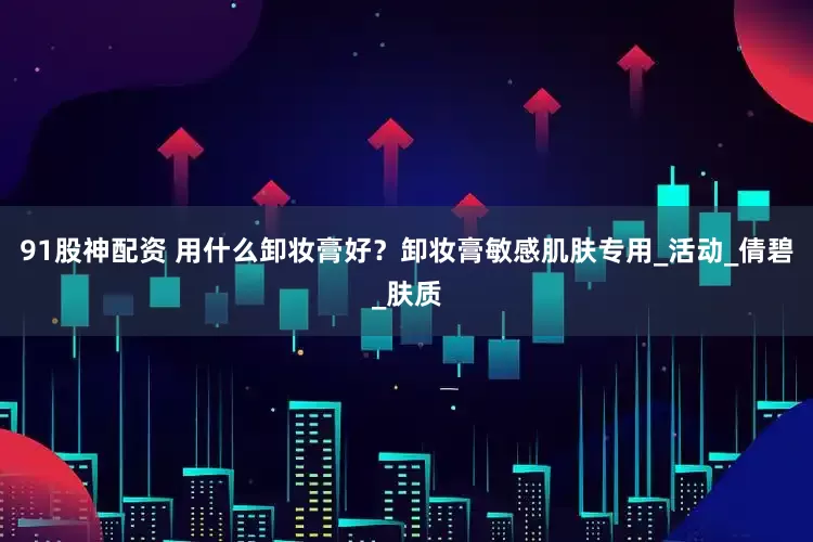 91股神配资 用什么卸妆膏好？卸妆膏敏感肌肤专用_活动_倩碧_肤质