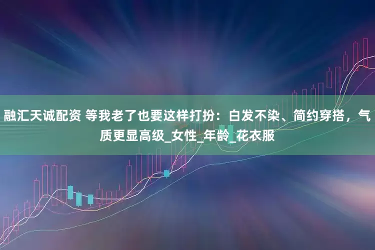 融汇天诚配资 等我老了也要这样打扮：白发不染、简约穿搭，气质更显高级_女性_年龄_花衣服