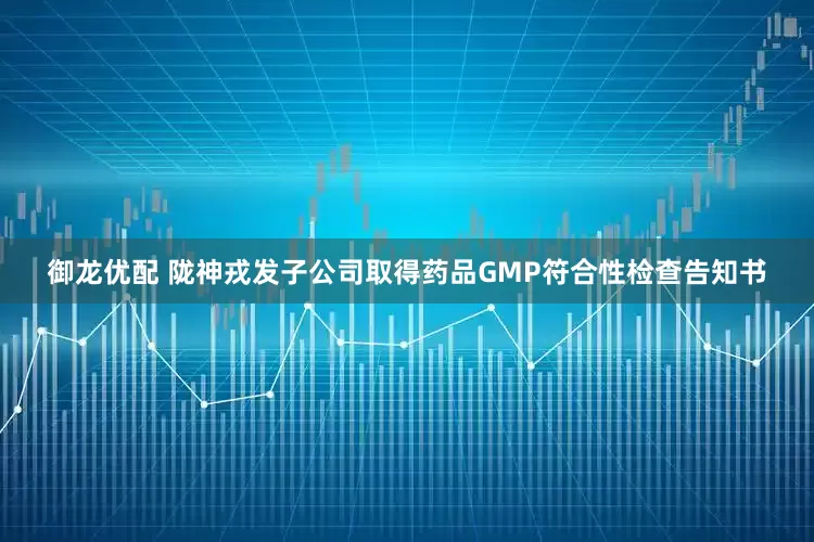 御龙优配 陇神戎发子公司取得药品GMP符合性检查告知书
