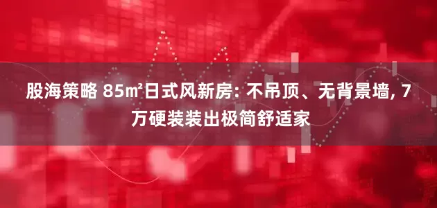 股海策略 85㎡日式风新房: 不吊顶、无背景墙, 7 万硬装装出极简舒适家