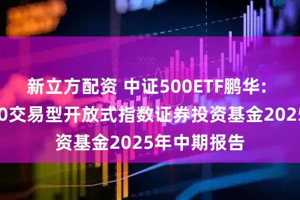 新立方配资 中证500ETF鹏华: 鹏华中证500交易型开放式指数证券投资基金2025年中期报告