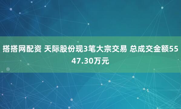 搭搭网配资 天际股份现3笔大宗交易 总成交金额5547.30万元