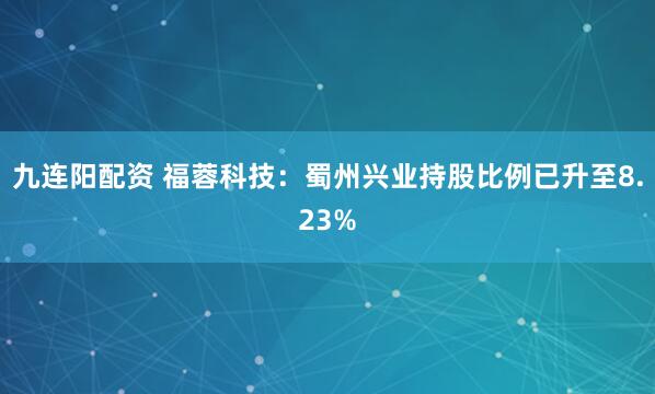 九连阳配资 福蓉科技：蜀州兴业持股比例已升至8.23%