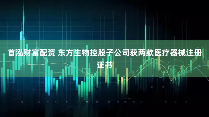 首泓财富配资 东方生物控股子公司获两款医疗器械注册证书