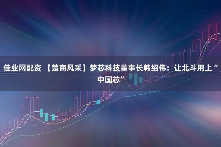 佳业网配资 【楚商风采】梦芯科技董事长韩绍伟：让北斗用上“中国芯”