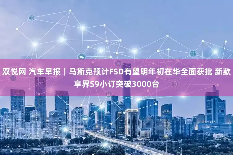 双悦网 汽车早报｜马斯克预计FSD有望明年初在华全面获批 新款享界S9小订突破3000台