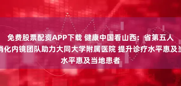 免费股票配资APP下载 健康中国看山西：省第五人民医院消化内镜团队助力大同大学附属医院 提升诊疗水平惠及当地患者