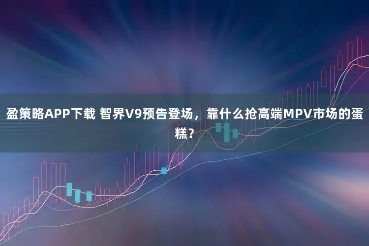 盈策略APP下载 智界V9预告登场，靠什么抢高端MPV市场的蛋糕？