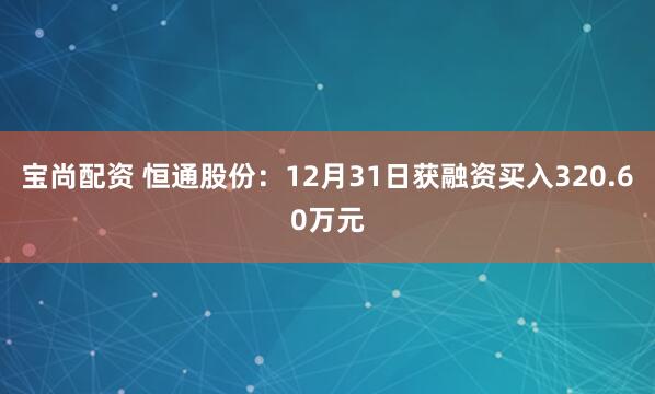 宝尚配资 恒通股份：12月31日获融资买入320.60万元