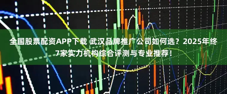全国股票配资APP下载 武汉品牌推广公司如何选？2025年终7家实力机构综合评测与专业推荐！