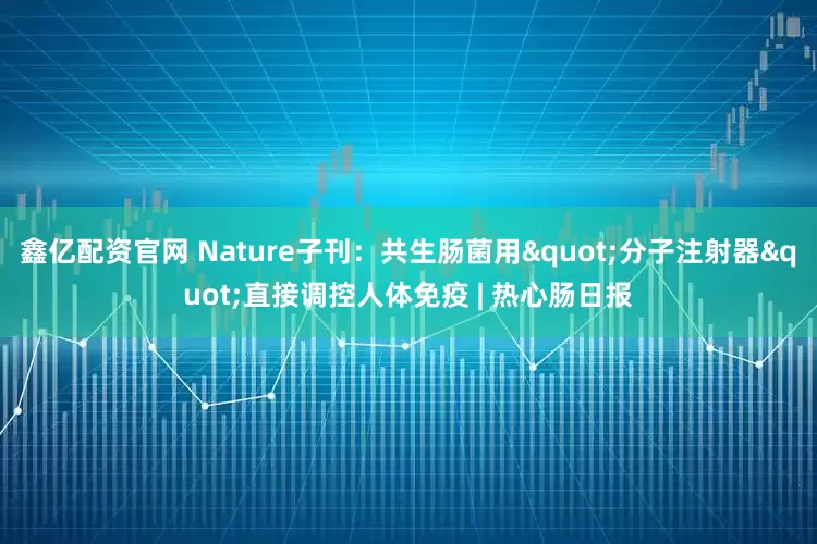 鑫亿配资官网 Nature子刊：共生肠菌用"分子注射器"直接调控人体免疫 | 热心肠日报