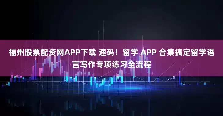 福州股票配资网APP下载 速码！留学 APP 合集搞定留学语言写作专项练习全流程