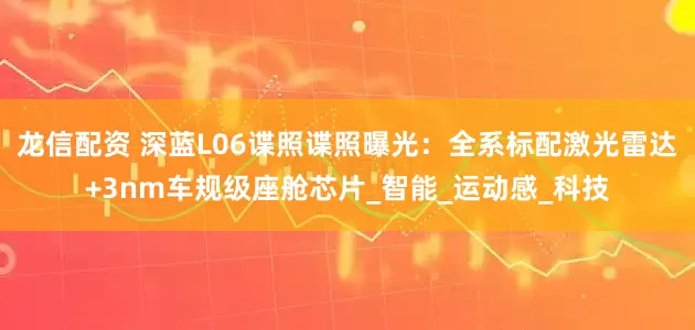 龙信配资 深蓝L06谍照谍照曝光：全系标配激光雷达+3nm车规级座舱芯片_智能_运动感_科技